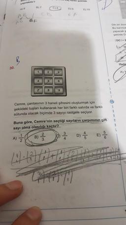 30.
yapılabilir?
A) 6
A)
B) 7
4
7 8
2
23
3
B) /
6
9
Cemre, çantasının 3 haneli şifresini oluşturmak için
şekildeki tuşları kullanarak her biri farklı satırda ve farklı
sütunda olacak biçimde 3 sayıyı rastgele seçiyor.
Tarklı şekilde
Buna göre, Cemre'nin seçtiği sayıların çarpımının çift
sayı olma olasılığı kaçtır?
D) 9
EF
4
E) 10
D)
4
5
Dik bir duva
Bu karınca
yapacak s
şekilde D.
IDC-2
V
S
R
M
L
e
ifade
A) Y