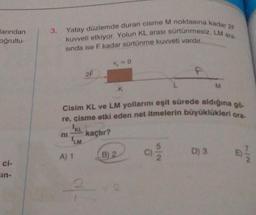 larından
oğrultu-
ci-
in-
3. Yatay düzlemde duran cisme M noktasına kadar 2F
kuvveti etkiyor. Yolun KL arası sürtünmesiz, LM ara-
sında ise F kadar sürtünme kuvveti vardır.
ni
A) 1
KL
2F
Cisim KL ve LM yollarını eşit sürede aldığına gö
re, cisme etki eden net itmelerin büyüklükleri ora-
LM
Vo
kaçtır?
K
B) 2
6
5/2
M
D) 3
7/2