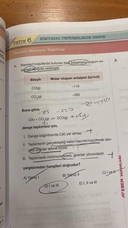 işlem
n
n
er
ell
KİMYASAL TEPKİMELERDE DENGE
UNITE 6
Dengeyi Etkileyen Faktörler
1.
Standart koşullarda bulunan bazı bileşiklerin oluşum en-
talpileri aşağıda verilmiştir.
Bileşik
CO(g)
CO₂(g)
Molar oluşum entalpisi (kj/mol)
151
denge tepkimesi için,
-110
-395
D) I ve III
sois nya l
Buna göre;
-255
-2200
C(k) + CO₂(g) = 200(g) + 5y
-2018
1. Denge bağıntısında C(k) yer almaz.
II. Tepkimenin gerçekleştiği kabın hacmini küçültmek den-
geyi ürünler lehine bozar.
III. Tepkimede minimum enerji, girenler yönündedir.
yargılarından hangileri doğrudur?
A) Yalnız I
B) Yalnız II
E) I, II ve III
T.
(D), BAS (0) 8+ (0), BAS
3.
C) I ve H
Somsc
SESEN YAYINLARI