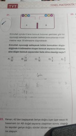 TYT
21.
A)
A
Emrullah içinde 6 tane boncuk bulunan şekildeki gibi bir
oyuncağı salladığında aradaki delikten boncuklardan A böl-
mesine veya B bölmesine düşmektedir.
15
32
Emrullah oyuncağı sallayarak bütün boncukları düşür-
düğünde A bölmesine oluşan boncuk sayısının B bölme-
sine düşen boncuk sayısından fazla olma olasılığı kaçtır?
B)
15
64
1
512
51-21
B
5
16
TEMEL MATEMATİK
65
B4
D)
56
3/7
2
22. Kenan; 42'den başlayarak ileriye doğru üçer üçer sayıp iki
basamaklı bir AB doğal sayısına ulaştıktan sonra, ulaştığı
bu sayıdan geriye doğru dörder dörder savar
na ulaşıyor.
23. A