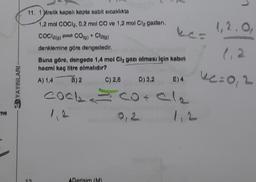 me
3DYAYINLARI
11. 1)itrelik kapalı kapta sabit sıcaklıkta
1,2 mol COCI₂, 0,2 mol CO ve 1,2 mol Cl₂ gazları,
COO2(g) CO(g) * Cla(g)
denklemine göre dengededir.
Buna göre, dengede 1,4 mol Clz gazı olması için kabin
hacmi kaç litre olmalıdır?
A) 1,4
B) 2
COOL
ADersim (M)
D) 3,2
covele
0,2
C) 2,8
E) 4
1.2
1, 2.0,
1,2
ke=0,2