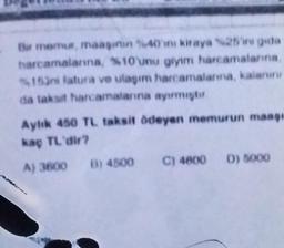 Bir memur, maaşının %40'ni kiraya %25'ini gida
harcamalarına, %10'unu giyim harcamalarına,
153ni latura ve ulaşım harcamalanna, kalanin
da taksit harcamalarına ayırmıştır
Aylık 450 TL taksit ödeyen memurun maagi
kaç TL'dir?
A) 3600 B) 4500
C) 4800 D) 5000