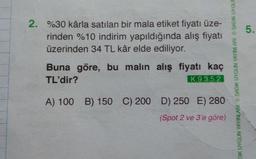 2. %30 kârla satılan bir mala etiket fiyatı üze-
rinden %10 indirim yapıldığında alış fiyatı
üzerinden 34 TL kâr elde ediliyor.
Buna göre, bu malın alış fiyatı kaç
TL'dir?
K.9.3.5.2
A) 100 B) 150 C) 200 D) 250 E) 280
(Spot 2 ve 3'e göre)
DIK UYGUN YAYINLARI SADIK UYGUN YAYINLARI SADIK UYGUN
5.