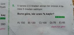 üze-
fiyatı
kaç
3.5.2
280
göre)
GUN YAYINLARI SADIK UYGUN YAYINLARI SADIK UY
5. 5 tanesi 2,5 liradan alınan bir ürünün 4 ta-
nesi 5 liradan satılıyor.
Buna göre, kâr oranı % kaçtır?
K.9.3.5.2
A) 150 B) 120 C) 100 D) 75 E) 65
(Spot 2'ye göre)