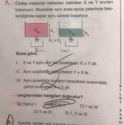 7. Özdeş kaplarda miktarları belirtilen X ve Y sıvıları
bulunuyor. Musluklar aynı anda açılıp yeterince bek-
lendiğinde kaplar aynı sürede boşalıyor.
8.
X(s)
h₁
h₁ > h₂
hadi
D) II ve III
Buna göre,
1. X ve Y aynı sevi ise sıcaklıkları X>Y dir.
II. Aynı sıcaklıkta viskoziteleri Y>X tir.
III. Aynı sıcaklıkta sıyıların tanecikleri arasındaki
çekim kuvvetleri XY dir.
yargılarından hangileri doğrudur?
A) Yalnız I
B) Ive H
h₂
Şekilde verilen esit hacimli spalar
C) I ve III
E) I, II ve III