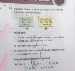 Şekildeki özdeş kaplarda sıcaklıkları aynı olan eşit
miktardaki sıvılar bulunuyor.
CH-CH₂
2
OH OH
(Glikol)
Buna göre,
I. Sıvıların
yüzeyine
Sıvıların yüzeyine
rin tabana ulaşma süreleri 1 < 2 dir.
2
CH₂-CH-CH₂
OH OH OH
(Gliserin)
II. Sıvıların viskoziteleri 1 > 2,dir.
bırakılan özdeş metal bilyele-
D) II ve II
III. Musluklar aynı anda açıldığında kapların boşal-
ma hızları 1 = 2 dir.
yargılarından hangileri doğrudur?
A) Yalnız I
BI ve Il
TESTI
C) I ve III
E) I, II ve III