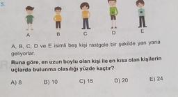 5.
A
B
C
D
E
A, B, C, D ve E isimli beş kişi rastgele bir şekilde yan yana
geliyorlar.
Buna göre, en uzun boylu olan kişi ile en kısa olan kişilerin
uçlarda bulunma olasılığı yüzde kaçtır?
A) 8
B) 10
C) 15
D) 20
E) 24