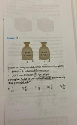 Soru: 6
og ovi
A)
21
3.4
Joyunyo nuvold sbrinslets gebex bal
achoyos sveven yaisq inebam
B)
3 sari
4 mavi
(A
İki farklı torbada yukarıda belirtilen miktarlarda bilye vardır.
Sedat I nolu torbadan bir bilye çekiyor.
Ufuk II nolu torbadan bir bilye çekiyor.
exif- tha3
Buna göre, Sedat ve Ufuk'un farklı renkli bilye çekmiş
olma olasılığı kaçtır?
C) 1/1
DIF
31
63
audux ning
eg ut m
no 710 19
4:2
4 sari
5 mavi
9100 B
nemyl nab
smio elm
||
n
(44)
1-1-11
32
ABY nemy?