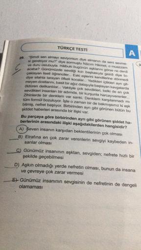 29.
G
TÜRKÇE TESTİ
A
"Şimdi sen elmayı seviyorsun diye elmanın da seni sevme-
si gerekiyor mu?" diye sormuştu Nâzım Hikmet, o muazzam
ve duru üslubuyla. Hâlbuki bugünün aşklarını görse ne derdi
acaba? Günümüzde sevdiği kızı başkasıyla gezdi diye bi-
çaklay