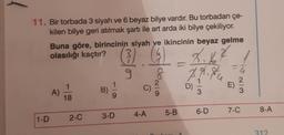 11. Bir torbada 3 siyah ve 6 beyaz bilye vardır. Bu torbadan çe-
kilen bilye geri atılmak şartı ile art arda iki bilye çekiliyor.
Buna göre, birincinin siyah ve ikincinin beyaz gelme
olasılığı kaçtır?
(4)
8.1
1
9 8
1-D
A)
1
18
2-C
B)
1
9
3-D
C)
4-A
5-B
D)
3
6-D
E)
2
3
7-C
8-A
312