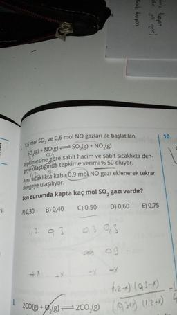 1 1,5 mol SO3 ve 0,6 mol NO gazları ile başlatılan,
SO₂(g) + NO(g) SO₂(g) + NO₂(g)
-1₁5
06
tepkimesine göre sabit hacim ve sabit sıcaklıkta den-
geye ulaştığında tepkime verimi % 50 oluyor.
94
Aynı sıcaklıkta kaba 0,9 mol NO gazı eklenerek tekrar
dengeye ulaşılıyor.
Son durumda kapta kaç mol SO, gazı vardır?
B) 0,40
C) 0,50
D) 0,60
A) 0,30
=
1,2 93
+X
+X
0,3 0,3
99
Bazik tam pon
olar. you onjon)
idik tampon
-X
E) 0,75
10.
(₁2+) (93-1)
8.
2CO(g) + ₂(8)=2CO₂(g) (9/3+x) (1,2+x)