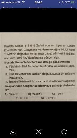 Il vodafone TR
lir?
A) Yalnız I
05:25
Mustafa Kemal, I. inönü Zaferi sonrası toplanan Londra
Konferansı'nda uzlaşmaya varılamayacağını bildiği hâlde
TBMM'nin doğrudan konferansa davet edilmesini sağlaya-
rak Bekir Sami Bey'i konferansa göndermiştir.
Mustafa Kemal'in konferansa delege göndermekle;
I. TBMM'nin İtilaf Devletleri tarafından tanınmasını sağla-
mak,
II. İtilaf Devletleri'nin istekleri doğrultusunda bir antlaşma
imzalamak,
III. İstanbul Hükümeti ile ortak hareket edilmesini sağlamak
amaçlarından hangilerine ulaşmaya çalıştığı söylenebi-
B) Yalnız II
D) II ve III
1 @ %75
E) I, II ve III
x
C) I ve II
C