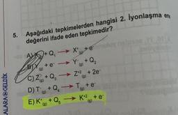 CALARA GELDİK
5.
Aşağıdaki tepkimelerden hangisi 2. İyonlaşma en
değerini ifade eden tepkimedir?
X+ +e
+eY+Q₂
(9)
C) Z+Q₂ Z+² +2e-
(g)
3
(g)
D) T+Q₂T + e-
(g)
AX+Q₁
BY+e
(g)
(g)
E) K+Q5K+2 + e-
(9)
16
privelob
manoe