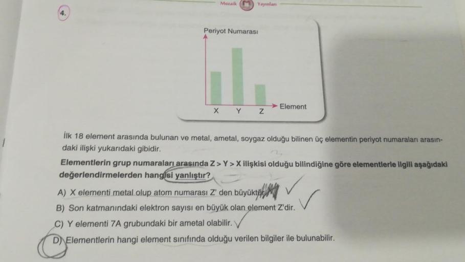 4.
Mozaik
X
Periyot Numarası
Yayınlanı
Y
Z
Element
İlk 18 element arasında bulunan ve metal, ametal, soygaz olduğu bilinen üç elementin periyot numaraları arasın-
daki ilişki yukarıdaki gibidir.
Elementlerin grup numaraları arasında Z> Y>X ilişkisi olduğu