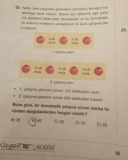 23. Nehir, ders çalışırken pomodoro (domates) tekniğini kul-
lanmaya karar veriyor. Bunun için defterine eşit çalış-
ma sürelerini ifade eden domatesleri ve bu domatesle-
rin arasına molalarını yerleştirerek iki farklı çalışma pla-
ni yapıyor.
10 dk
mola
●