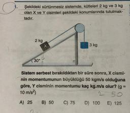 Şekildeki sürtünmesiz sistemde, kütleleri 2 kg ve 3 kg
olan X ve Y cisimleri şekildeki konumlarında tutulmak-
tadır.
2 kg
30°
x
3 kg
Sistem serbest bırakıldıktan bir süre sonra, X cismi-
nin momentumunun büyüklüğü 50 kgm/s olduğuna
göre, Y cisminin momentumu kaç kg.m/s olur? (g =
10 m/s²)
2 50
A) 25 B) 50 C) 75 D) 100 E) 125