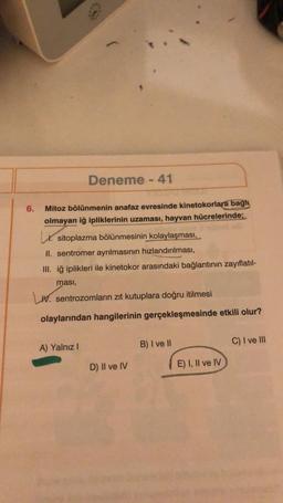 6.
Deneme - 41
Mitoz bölünmenin anafaz evresinde kinetokorlara bağh
olmayan iğ ipliklerinin uzaması, hayvan hücrelerinde;
sitoplazma bölünmesinin kolaylaşması,
II. sentromer ayrılmasının hızlandırılması,
III. iğ iplikleri ile kinetokor arasındaki bağlantının zayıflatıl-
ması,
W. sentrozomların zıt kutuplara doğru itilmesi
olaylarından hangilerinin gerçekleşmesinde etkili olur?
A) Yalnız I
D) Il ve IV
B) I ve II
E) I, II ve IV
C) I ve III