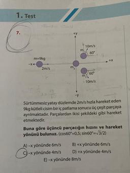 1. Test
7.
16m1=10m/
m=9kg
-XA
2m/s
+y
m₂
A) -x yönünde 6m/s
C)-x yönünde 4m/s
m,
10m/s
60°
60°
10m/s
-y
Sürtünmesiz yatay düzlemde 2m/s hızla hareket eden
9kg kütleli cisim bir iç patlama sonucu üç çeşit parçaya
ayrılmaktadır. Parçalardan ikisi şekildeki gibi hareket
etmektedir.
E) -x yönünde 8m/s
+X
Buna göre üçüncü parçacığın hızını ve hareket
yönünü bulunuz. (cos60°=0,5; sin60°= √3/2)
B) +x yönünde 6m/s
D) +x yönünde 4m/s