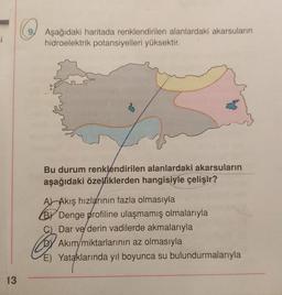 =i
13
Aşağıdaki haritada renklendirilen alanlardaki akarsuların
hidroelektrik potansiyelleri yüksektir.
Bu durum renklendirilen alanlardaki akarsuların
aşağıdaki özelliklerden hangisiyle çelişir?
A) Akış hızlarının fazla olmasıyla
BY Denge profiline ulaşmamış olmalarıyla
C) Dar ve derin vadilerde akmalarıyla
Akım/miktarlarının az olmasıyla
E) Yataklarında yıl boyunca su bulundurmalarıyla