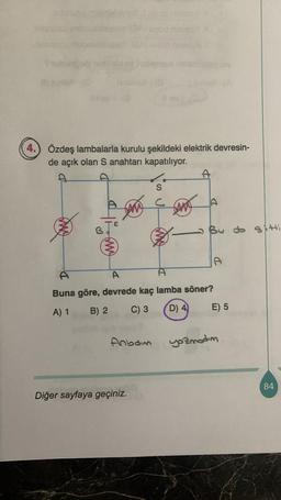 4.
Swbudo
Özdeş lambalarla kurulu şekildeki elektrik devresin-
de açık olan S anahtarı kapatılıyor.
f
Anboim
S
c
Diğer sayfaya geçiniz.
(AN
A
A
A
A
Buna göre, devrede kaç lamba söner?
A) 1 B) 2
C) 3
D) 4
By do st
D
E) 5
yozmadım.
84