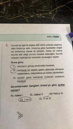 5.
Kuvvet ile ilgili ilk bilgiler MÖ 350'li yıllarda yaşamış
olan Aristo'ya aittir. Aristo'ya göre hareketler doğal
ve zorlanmış olarak iki türlüdür. Aristo bir cisme
kuvvet etki ettiği sürece hareket edeceğini, kuvvet
ortadan kalktığında hareketin duracağını söyler.
Buna göre;
1.) dünyanın güneş etrafındaki hareketi,
Therhangi bir cismin çekim alanında olmayan
meteorların, milyonlarca yıl süren hareketleri,
III. sürekli gaza basılarak hızlanan arabanın
hareketi
durumlarından hangileri Aristo'ya göre açıkla-
namaz?
A) Yalnız I
TYT / FİZİK
B) Yalnız II
D) I ve II
call
e) Yalnız III
E) II ve III