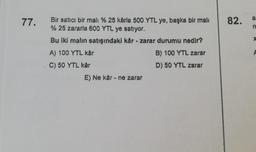 77.
Bir satıcı bir mali % 25 kârla 500 YTL ye, başka bir mali
% 25 zararla 600 YTL ye satıyor.
Bu iki malın satışındaki kår - zarar durumu nedir?
A) 100 YTL kår
B) 100 YTL zarar
C) 50 YTL kår
D) 50 YTL zarar
E) Ne kår - ne zarar
82.
n
Xx
