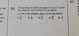 bir mali
dir?
zarar
arar
82. a TL ye alınan bir mal % 25 zararla x TL ye, b TL ye all-
nan başka bir mal % 20 kâila y TL ye satılıyor.
x, y nin 3 katı olduğuna göre, a, b nin kaç katıdır?
24
A) ²
D) 2 E) 10
3
B) 7/7/7
17
c) 1/17
3
87.
Te
3x
B
fi
fi
A