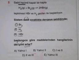 2.
Sabit hacimli kapalı bir kapta
H₂(g) + Br₂(g) → 2HBr(g)
tepkimesi HBr ve H₂ gazları ile başlatılıyor.
Sistem sabit sıcaklıkta dengeve geldiğinde;
Br₂
11H₂
WOLPE
appea
HBr
HAGE
başlangıca göre maddelerinden hangilerinin
derişimi artar?
A) Yalnız I
B) Yalnız II C) I ve II
E) Yalnız III
D) II ve III