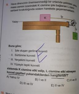 9. Hava direncinin önemsenmediği bir ortamda şekildeki yatay
masa zemini üzerindeki K cismine iple bağlanan L cismi
serbest bırakıldığında sistem harekete geçememektedir.
Yatay........
Buna göre;
1. İpte oluşan gerilme kuvveti
II. Sürtünme kuvveti
10. Non
K
D) III ve IV
ip
III. Yerçekimi kuvveti
IV. Yüzeyin tepki kuvveti
sistemde K cismine etki edip, L cismine etki etmeyen
kuvvet çeşitleri yukarıdakilerden hangileridir?
A) Yalnız IV
B) I ve II
C) II ve III
lp
E) II ve IV
L