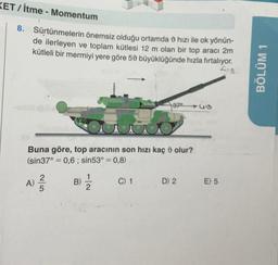 KET/itme - Momentum
8. Sürtünmelerin önemsiz olduğu ortamda hızı ile ok yönün-
de ilerleyen ve toplam kütlesi 12 m olan bir top aracı 2m
kütleli bir mermiyi yere göre 50 büyüklüğünde hızla fırtalıyor.
Su
A)
Buna göre, top aracının son hızı kaç olur?
(sin37°= 0,6; sin53° = 0,8)
2|5
B)
2
37⁰
C) 1
146
D) 2
Go
E) 5
BÖLÜM 1