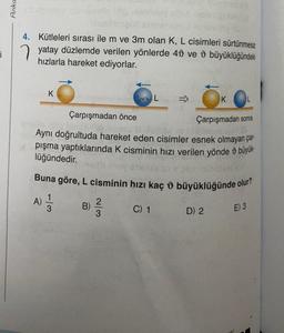 i
Anka
sbysusy som
meno smer
4. Kütleleri sırası ile m ve 3m olan K, L cisimleri sürtünmesiz
yatay düzlemde verilen yönlerde 40 ve
hızlarla hareket ediyorlar.
büyüklüğündeki
K
A)
Çarpışmadan sonra
pelo idlo bisoli
Aynı doğrultuda hareket eden cisimler esnek olmayan çar-
pışma yaptıklarında K cisminin hızı verilen yönde büyük-
lüğündedir.
Buna göre, L cisminin hızı kaç büyüklüğünde olur?
3
Çarpışmadan önce
B)
2/3
L
C) 1
K
D) 2
E) 3