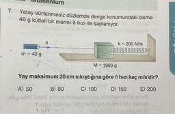 7. Yatay sürtünmesiz düzlemde denge konumundaki cisme
en 40 g kütleli bir mermi hızı ile saplanıyor.
m = 40 g
9
k = 200 N/m
lllllllllll
M = 1960 g
Yay maksimum 20 cm sıkıştığına göre hızı kaç m/s'dir?
A) 50
B) 80
C) 100
D) 150
E) 200
His
Trope taxelor (dig leignad nobeny obthet
(mbrblitair tao valamida)