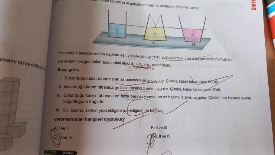 amamı su ile doldurum
Rabi tabanına uyguladıkları basıncı etkileyen faktörler vardır.
S
Kolay
y
3S
Yukandaki şekilde verilen kaplara eşit yükseklikte ve farklı yoğunlukta x, y ve z sivilanı doldurulmuştur.
Bu sıvıların yoğunlukları arasındaki ilişki d,> d.