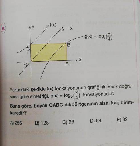 9.
AY
f(x)
y = x
B
A
> X
g(x) = log₂ (4)
Yukarıdaki şekilde f(x) fonksiyonunun grafiğinin y = x doğru-
suna göre simetriği, g(x) = log₂ () fonksiyonudur.
B) 128 C) 96
Buna göre, boyalı OABC dikdörtgeninin alanı kaç birim-
karedir?
A) 256
D) 64
E) 32