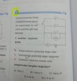 evresin-
eden 5
amper-
E) 6
cinden
İç direnci önemsiz özdeş
üreteçlerle kurulu devre-
de ampermetre ve volt-
metre şekildeki gibi bağ-
lanmıştır.
X anahtarı kapatıldı-
ğında,
B) Yalnız II
A
D) II ve III
- E
1²
- E
V
A
Ampermetrenin gösterdiği değer artar.
II. Voltmetrenin gösterdiği değer değişmez.
III. Üreteçlerin tükenme süreleri artar.
yargılarından hangileri doğrudur?
A) Yalnız I
E) I, II ve III
ww
R
C) Yalnız III