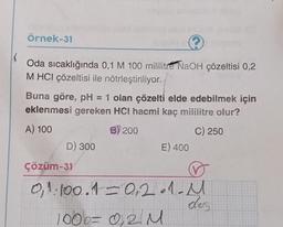 Örnek-31
(
Oda sıcaklığında 0,1 M 100 mililitre NaOH çözeltisi 0,2
M HCI çözeltisi ile nötrleştiriliyor.
Buna göre, pH = 1 olan çözelti elde edebilmek için
eklenmesi gereken HCI hacmi kaç mililitre olur?
A) 100
B) 200
C) 250
D) 300
Çözüm-31
E) 400
0,1.100.1= 0,2.1- M
dos
100b= 0,2 M