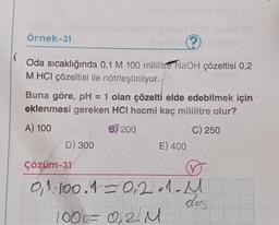 Örnek-31
(
Oda sıcaklığında 0,1 M 100 mililitre NaOH çözeltisi 0,2
M HCI çözeltisi ile nötrleştiriliyor.
Buna göre, pH = 1 olan çözelti elde edebilmek için
eklenmesi gereken HCI hacmi kaç mililitre olur?
A) 100
B) 200
C) 250
D) 300
Çözüm-31
E) 400
0,1.100.1= 0,2.1- M
dos
100b= 0,2 M