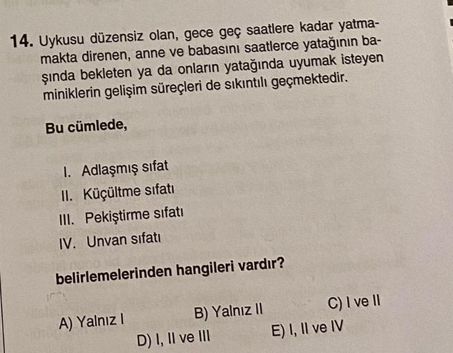 14. Uykusu düzensiz olan, gece geç saatlere kadar yatma-
makta direnen, anne ve babasını saatlerce yatağının ba-
şında bekleten ya da onların yatağında uyumak isteyen
miniklerin gelişim süreçleri de sıkıntılı geçmektedir.
Bu cümlede,
I. Adlaşmış sifat
II. 