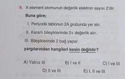 9. X element atomunun değerlik elektron sayısı 2'dir.
Buna göre;
1. Periyodik tablonun 2A grubunda yer alır.
II. Kararlı bileşiklerinde 2+ değerlik alır.
III. Bileşiklerinde 2 bağ yapar.
yargılarından hangileri kesin değildir?
A) Yalnız III
D) II ve III
B) I ve II
C) I ve III
E) I, II ve III