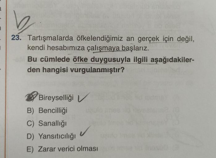 23. Tartışmalarda öfkelendiğimiz an gerçek için değil,
STIVEVIGHT
kendi hesabımıza çalışmaya başlarız.
Bu cümlede öfke duygusuyla ilgili aşağıdakiler-
den hangisi vurgulanmıştır?
Bireyselliği V
B) Bencilliği
C) Sanallığı
D) Yansıtıcılığı
E) Zarar verici ol