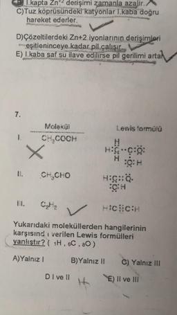 kapta Zn² derişimi zamanla azalır.
C)Tuz köprüsündeki katyonlar 1.kaba doğru
hareket ederler.
D)Çözeltilerdeki Zn+2 iyonlarının derişimleri
eşitleninceye kadar pil çalışır.
E) I.kaba saf su ilave edilirse pil gerilimi artal
7.
1.
Molekül
CH₂COOH
+
I. CH CHO
II. C₂H₂
DI ve Il
Lewis formülü
H₂
H
H:C-C:O:
O: H
v
HICHCH
Yukarıdaki moleküllerden hangilerinin
karşısındı verilen Lewis formülleri
yanlıştır? ( 1H, 6C, 80)
A)Yalnız I
B)Yalnız II
HIG::Q.
C) Yalnız III
E) II ve III