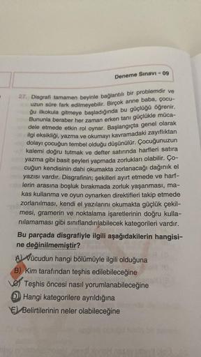 Deneme Sınavı - 09
27. Disgrafi tamamen beyinle bağlantılı bir problemdir ve
uzun süre fark edilmeyebilir. Birçok anne baba, çocu-
ğu ilkokula gitmeye başladığında bu güçlüğü öğrenir.
Bununla beraber her zaman erken tanı güçlükle müca-
dele etmede etkin ro