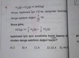 6.
H₂(g) + Cl₂(g) 2HCl(g)
denge tepkimesi için t°C'de derişimler türünder
1
denge sabitinin değeri
16
Buna göre,
1
HCl(g) = H₂(g) + 1/Cl₂(g)
2
2
-'dır.
tepkimesi için aynı sıcaklıkta kısmi basınç tü
ründen denge sabitinin değeri kaçtır?
D) 22,4 E) 44,8
A) 2
B) 4
C) 8
gra
A)