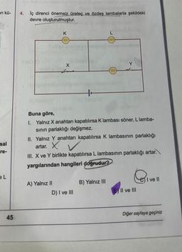 an kü-
sal
-re-
eL
45
vie nebe pite disimiaip shoplonelogings radio u nared
İç direnci önemsiz üreteç ve özdeş lambalarla şekildeki
devre oluşturulmuştur.
4.
Il av !
K
X
A) Yalnız II
aligner nebnihainelhov
Buna göre,
1. Yalnız X anahtarı kapatılırsa K lambası söner, L lamba-
sının parlaklığı değişmez.
D) I ve III
HAIT
II. Yalnız Y anahtarı kapatılırsa K lambasının parlaklığı
artar. X
III. X ve Y birlikte kapatılırsa L lambasının parlaklığı artar.
yargılarından hangileri doğrudur?
Isinile e
B) Yalnız III
G₁
EXII ve III
I ve Il
Diğer sayfaya geçiniz