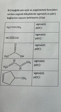 3-) Aşağıda yarı-açık ve çizgi(iskelet) formülleri
verilen organik bileşiklerde sigma(o) ve pi(π)
bağlarının sayısını belirleyiniz. (15p)
H₂C=CH₂
HC=CH
H3C
H₂C
C.
HU
C
OH
CH
CH₂
CH3
sigma(o):
pi(π):
sigma(o):
pi(π):
sigma(o):
pitπ):
sigma(o):
pi(π):
sigma(o):
pi(π):