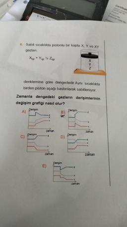 6. Sabit sıcaklıkta pistonlu bir kapta X, Y ve XY
gazları,
hatim
X(g) +Y(g) Z(g)
C)
denklemine göre dengededir.Aynı sıcaklıkta
birden piston aşağı bastırılarak sabitleniyor.
Zamanla dengedeki gazların derişimlerinin
değişim grafiği nasıl olur?
Derişim
A)
Derişim
Y
zaman
E)
Z
zaman
D)
Derişim
Derişim
Derişim
Y
Z
Z
zaman
Z
zaman
zaman
Certificate
Certificate No
Product No
Customer order No.
Custom