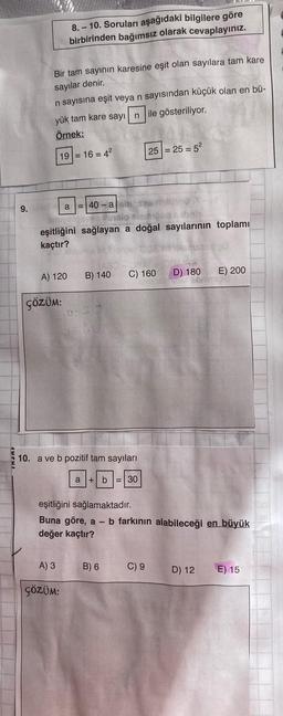 9.
Bir tam sayının karesine eşit olan sayılara tam kare
sayılar denir.
n sayısına eşit veya n sayısından küçük olan en bü-
yük tam kare sayın ile gösteriliyor.
Örnek:
19 = 16 = 4²
8.-10. Soruları aşağıdaki bilgilere göre
birbirinden bağımsız olarak cevaplayınız.
A) 120
ÇÖZÜM:
a =40-ash
baly
eşitliğini sağlayan a doğal sayılarının toplamı
kaçtır?
A) 3
ÇÖZÜM:
B) 140 C) 160
0-30
10. a ve b pozitif tam sayıları
a + b = 30
25
B) 6
= 25 = 5²
C) 9
eşitliğini sağlamaktadır.
Buna göre, a - b farkının alabileceği en büyük
değer kaçtır?
D) 180
E) 200
D) 12
E) 15