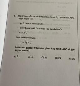 umonting (4
5.
Rakamları sıfırdan ve birbirinden farklı üç basamaklı ABC
doğal sayısı için
p: B rakamı asal sayıdır.nillog (S
q: İki basamaklı BC sayısı 4 ile tam bölünür.
r: A≥ C
(8
A) 21
note 1-sayanigas 11
B) 22
önermeleri veriliyor.
p⇒ (q'vr)
önermesi yanlış olduğuna göre, kaç farklı ABC doğal
sayısı vardır?
C) 23
noted
195
D) 24
83 (A
E) 25