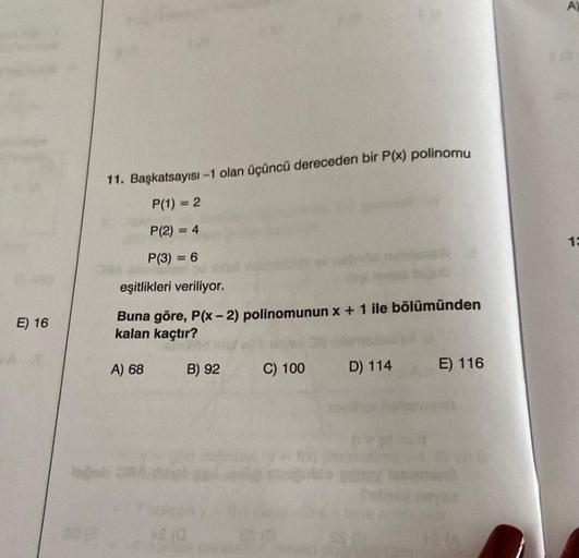 E) 16
11. Başkatsayısı-1 olan üçüncü dereceden bir P(x) polinomu
P(1) = 2
P(2) = 4
P(3) = 6
eşitlikleri veriliyor.
Buna göre, P(x-2) polinomunun x + 1 ile bölümünden
kalan kaçtır?
A) 68
18 10
B) 92
C) 100
D) 114
E) 116
ISTA
A)
13