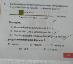 6.
Sürtünmeli yatay düzlemde K noktasından 4 m/s hızla atılan
5 kg kütleli cisim 10 m ileride L noktasında duruyor.
5 kg
4 m/s
K₁x = 10 m.
D) I ve II
Buna göre,
1. Cisme etkiyen sürtünme kuvveti 4 N'dir.
II. Cisim K'den L'ye 5 saniyede gelmiştir.
III. Cismin yavaşlama ivmesinin büyüklüğü 0,8 m/s² dir.
yargılarından hangileri doğrudur?
A) Yalnızl
B) Yalnız II
Yer (yatay)
C) Yalnız III
E) I, II ve III
33